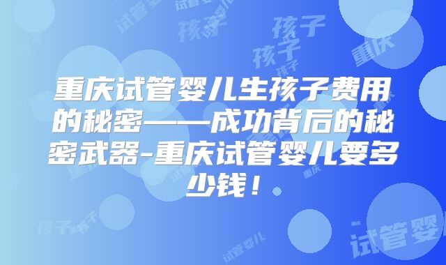 重庆试管婴儿生孩子费用的秘密——成功背后的秘密武器-重庆试管婴儿要多少钱！