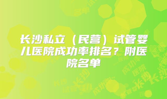 长沙私立（民营）试管婴儿医院成功率排名？附医院名单