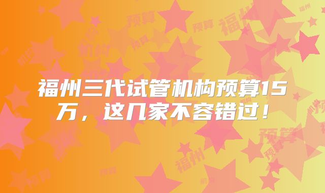福州三代试管机构预算15万，这几家不容错过！
