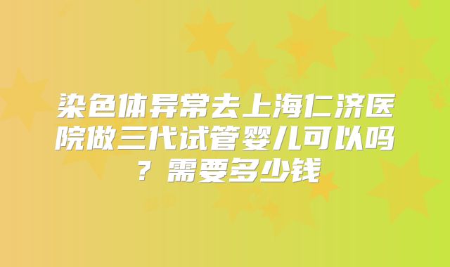 染色体异常去上海仁济医院做三代试管婴儿可以吗?需要多少钱