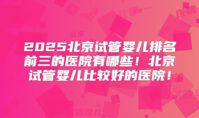 2025北京试管婴儿排名前三的医院有哪些！北京试管婴儿比较好的医院！