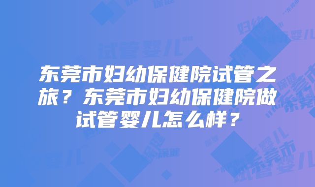 东莞市妇幼保健院试管之旅？东莞市妇幼保健院做试管婴儿怎么样？