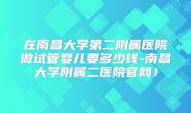 在南昌大学第二附属医院做试管婴儿要多少钱-南昌大学附属二医院官网！
