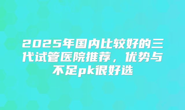 2025年国内比较好的三代试管医院推荐,优势与不足pk很好选