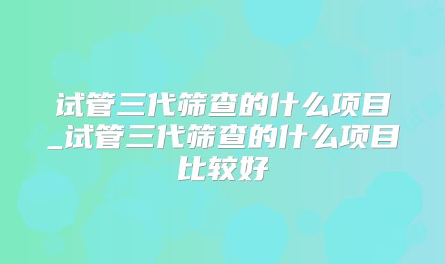 试管三代筛查的什么项目_试管三代筛查的什么项目比较好