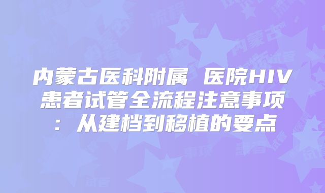 内蒙古医科附属 医院HIV患者试管全流程注意事项：从建档到移植的要点