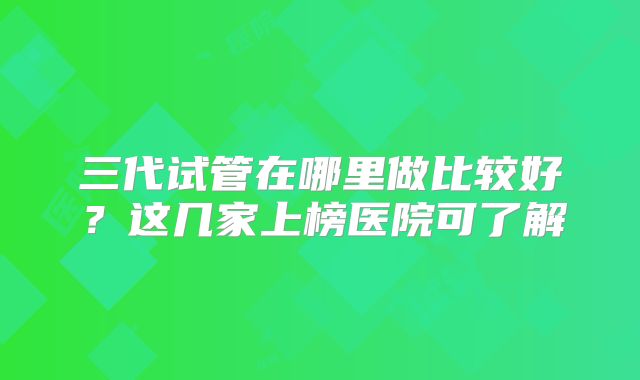 三代试管在哪里做比较好?这几家上榜医院可了解