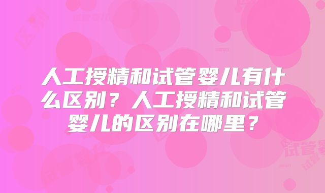 人工授精和试管婴儿有什么区别？人工授精和试管婴儿的区别在哪里？