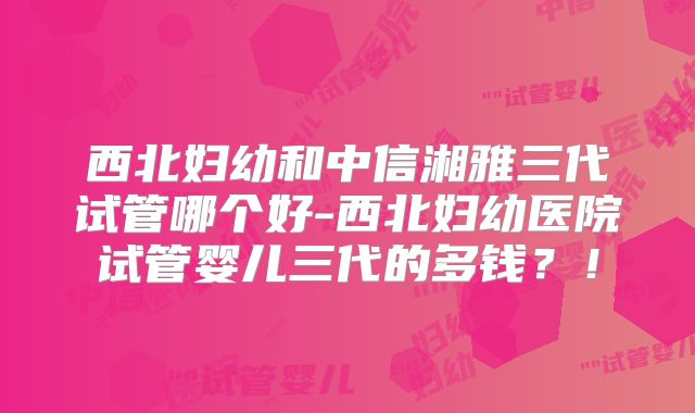 西北妇幼和中信湘雅三代试管哪个好-西北妇幼医院试管婴儿三代的多钱？！