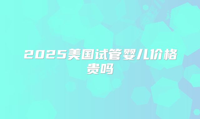 2025美国试管婴儿价格贵吗