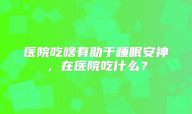 医院吃啥有助于睡眠安神,在医院吃什么?