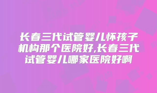 长春三代试管婴儿怀孩子机构那个医院好,长春三代试管婴儿哪家医院好啊