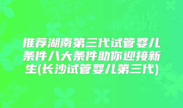 推荐湖南第三代试管婴儿条件八大条件助你迎接新生(长沙试管婴儿第三代)