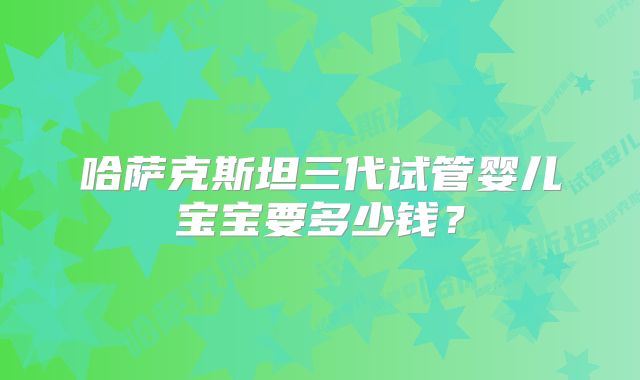 哈萨克斯坦三代试管婴儿宝宝要多少钱？