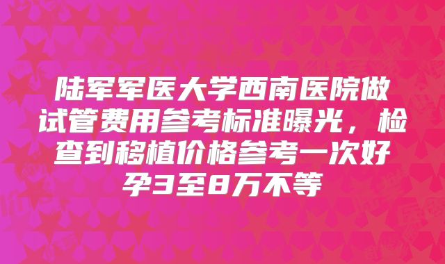 陆军军医大学西南医院做试管费用参考标准曝光,检查到移植价格参考一次好孕3至8万不等