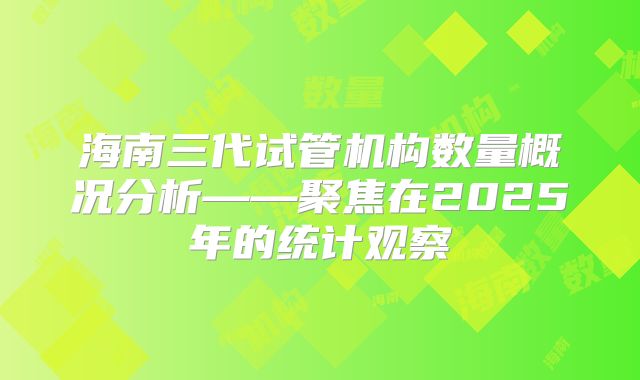 海南三代试管机构数量概况分析——聚焦在2025年的统计观察