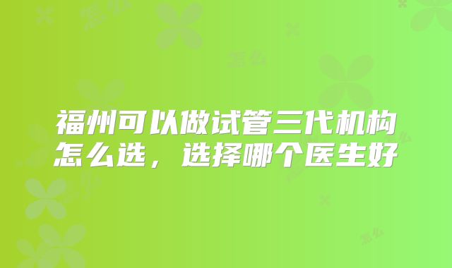 福州可以做试管三代机构怎么选，选择哪个医生好