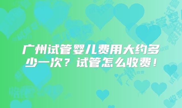 广州试管婴儿费用大约多少一次？试管怎么收费！