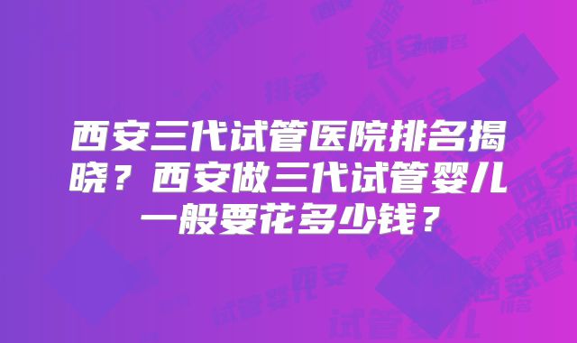 西安三代试管医院排名揭晓?西安做三代试管婴儿一般要花多少钱?