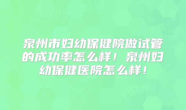泉州市妇幼保健院做试管的成功率怎么样！泉州妇幼保健医院怎么样！