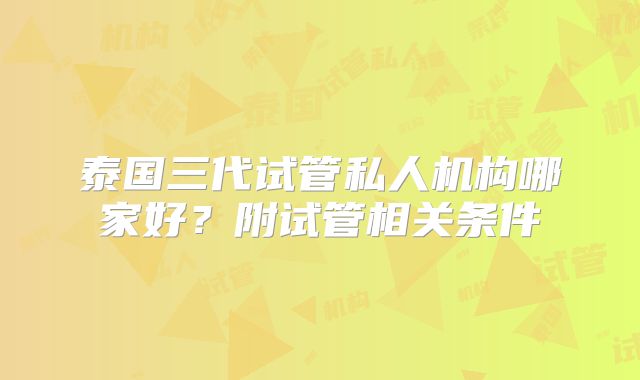 泰国三代试管私人机构哪家好？附试管相关条件