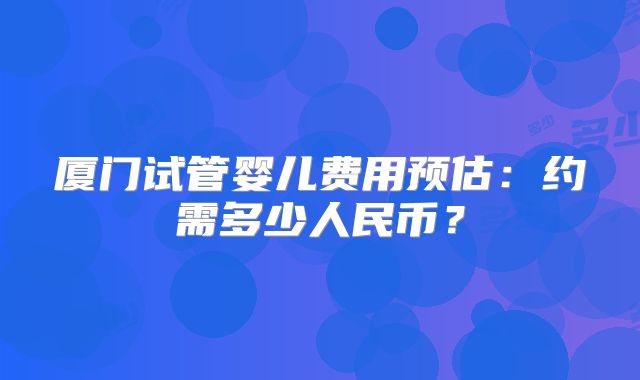 厦门试管婴儿费用预估:约需多少人民币?