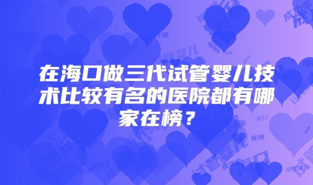 在海口做三代试管婴儿技术比较有名的医院都有哪家在榜？