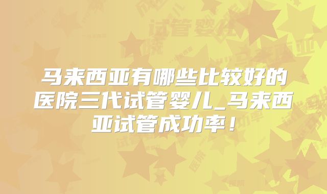 马来西亚有哪些比较好的医院三代试管婴儿_马来西亚试管成功率！