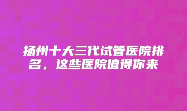扬州十大三代试管医院排名，这些医院值得你来
