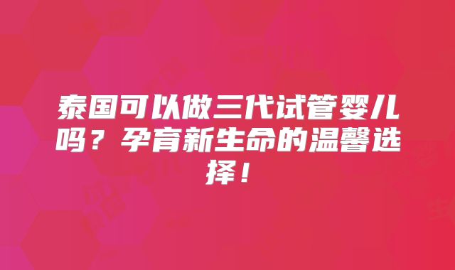 泰国可以做三代试管婴儿吗？孕育新生命的温馨选择！