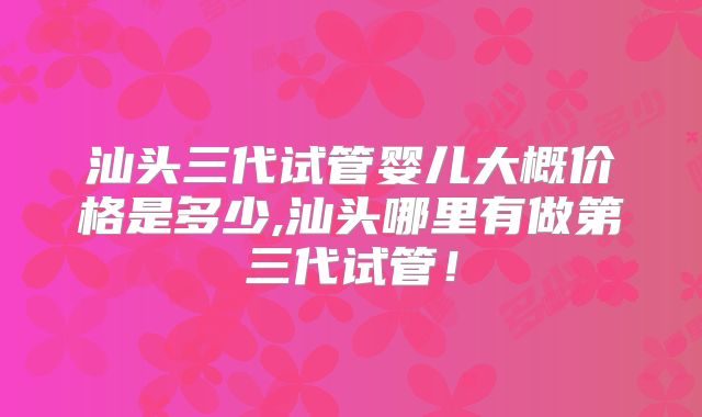 汕头三代试管婴儿大概价格是多少,汕头哪里有做第三代试管!