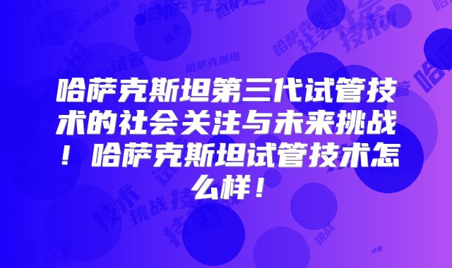 哈萨克斯坦第三代试管技术的社会关注与未来挑战!哈萨克斯坦试管技术怎么样!
