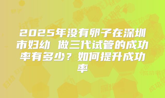 2025年没有卵子在深圳市妇幼 做三代试管的成功率有多少?如何提升成功率