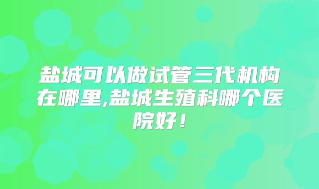 盐城可以做试管三代机构在哪里,盐城生殖科哪个医院好！