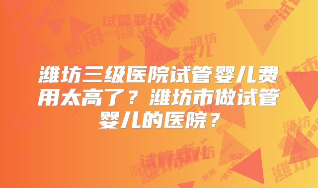 潍坊三级医院试管婴儿费用太高了？潍坊市做试管婴儿的医院？