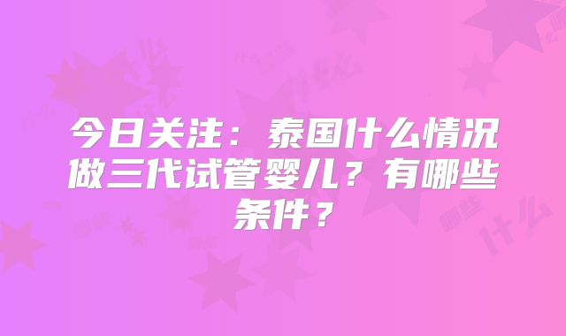 今日关注：泰国什么情况做三代试管婴儿？有哪些条件？