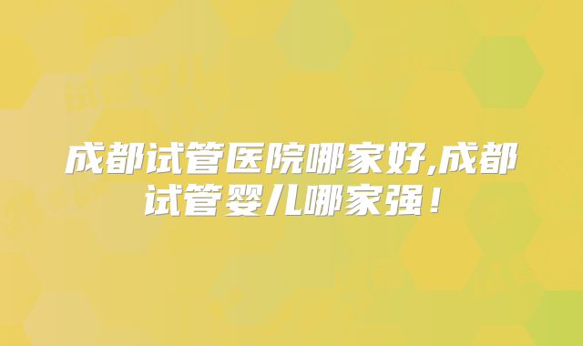 成都试管医院哪家好,成都试管婴儿哪家强!