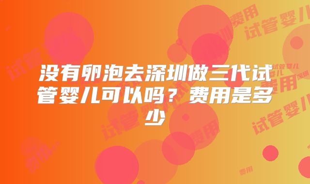 没有卵泡去深圳做三代试管婴儿可以吗?费用是多少
