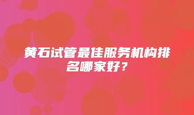 黄石试管最佳服务机构排名哪家好？