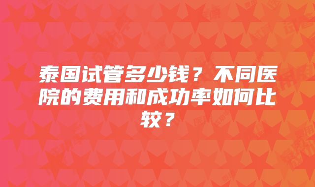 泰国试管多少钱？不同医院的费用和成功率如何比较？