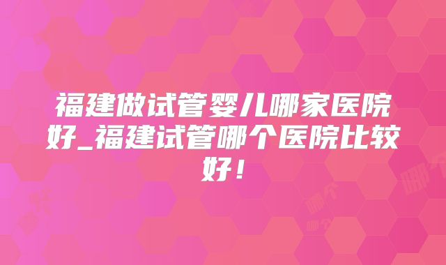 福建做试管婴儿哪家医院好_福建试管哪个医院比较好!
