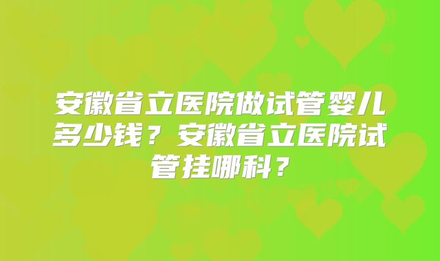 安徽省立医院做试管婴儿多少钱？安徽省立医院试管挂哪科？
