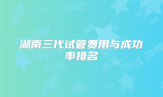 湖南三代试管费用与成功率排名