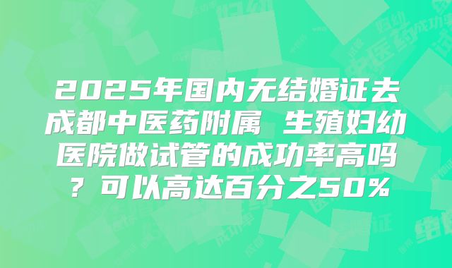 2025年国内无结婚证去成都中医药附属 生殖妇幼医院做试管的成功率高吗？可以高达百分之50%