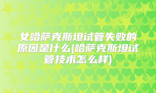 女哈萨克斯坦试管失败的原因是什么(哈萨克斯坦试管技术怎么样)
