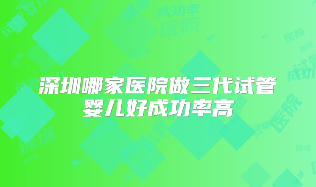 深圳哪家医院做三代试管婴儿好成功率高