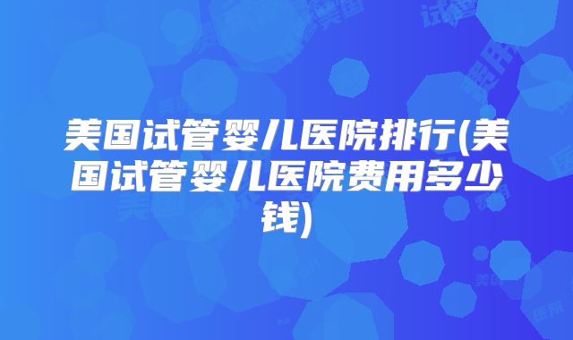 美国试管婴儿医院排行(美国试管婴儿医院费用多少钱)