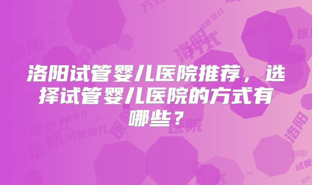 洛阳试管婴儿医院推荐,选择试管婴儿医院的方式有哪些?