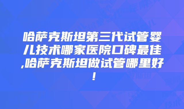哈萨克斯坦第三代试管婴儿技术哪家医院口碑最佳,哈萨克斯坦做试管哪里好！