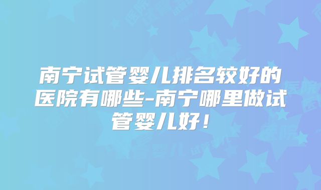 南宁试管婴儿排名较好的医院有哪些-南宁哪里做试管婴儿好！